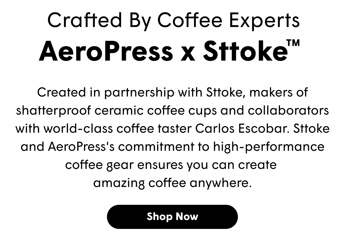 Crafted By Coffee Experts AeroPress x Sttoke TM Created in partnership with Sttoke, makers of shatterproof ceramic coffee cups and collaborators with world-class coffee taster Carlos Escobar. Sttoke and AeroPress's commitment to high-performance coffee gear ensures you can create  amazing coffee anywhere. [SHOP NOW]