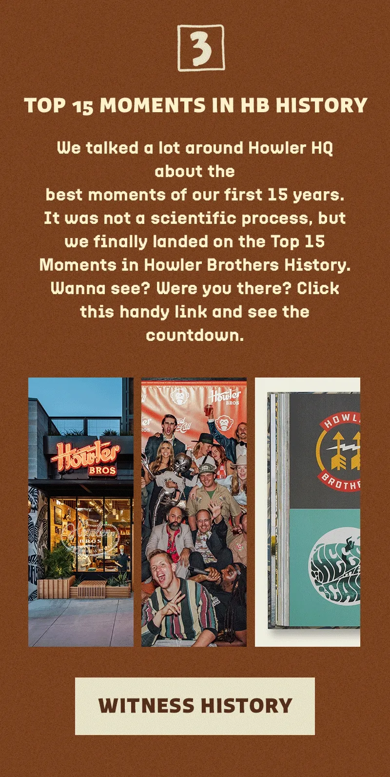 We talked a lot around Howler HQ about the best moments of our first 15 years. It was not a scientific process, but we finally landed on the Top 15 Moments in Howler Brothers History. Wanna see? Were you there? Click this handy link and see the countdown.