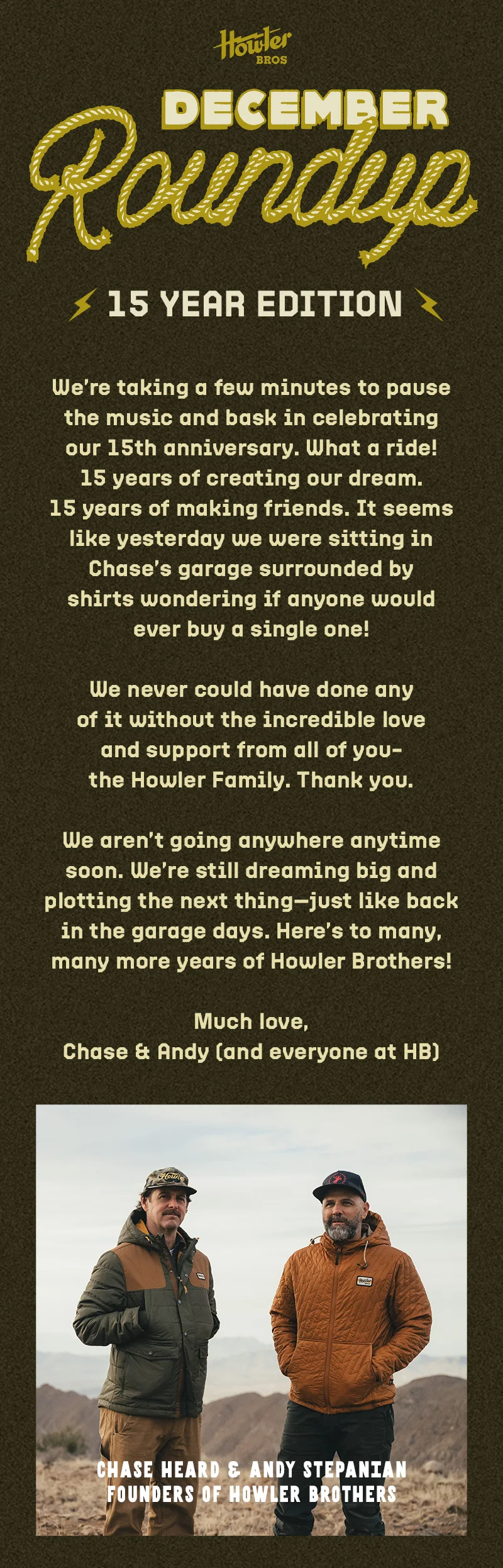 We’re taking a few minutes to pause the music and bask in celebrating our 15th anniversary. What a ride! 15 years of creating our dream. 15 years of making friends. It seems like yesterday we were sitting in Chase’s garage surrounded by shirts wondering if anyone would ever buy a single one! We never could have done any of it without the incredible love and support from all of you—the Howler Family. Thank you. We aren’t going anywhere anytime soon. We’re still dreaming big and plotting the next thing— just like back in the garage days. Here’s to many, many more years of Howler Brothers! Much love, Chase & Andy (and everyone at HB)