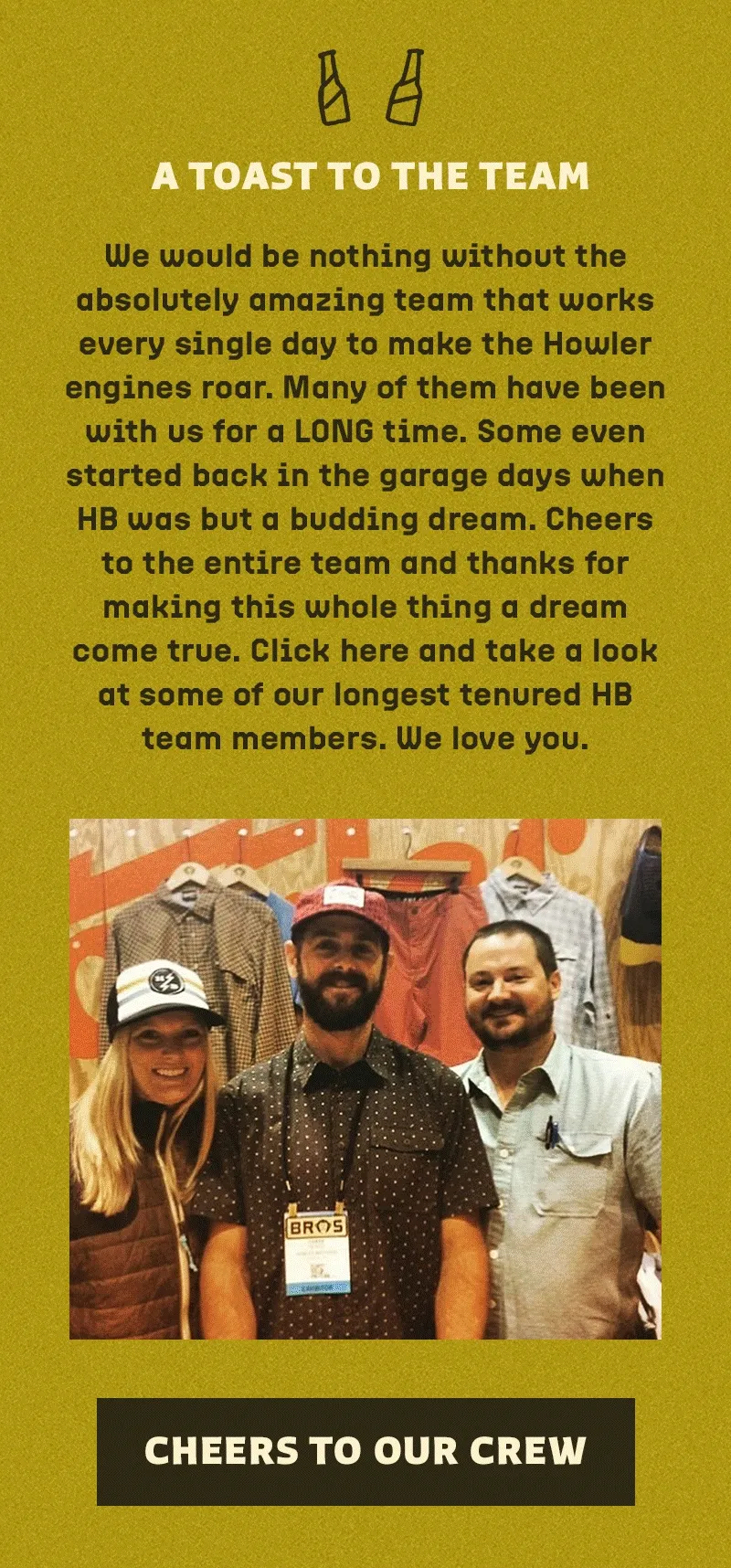 We would be nothing without the absolutely amazing team that works every single day to make the Howler engines roar. Many of them have been with us for a LONG time. Some even started back in the garage days when HB was but a budding dream. Cheers to the entire team and thanks for making this whole thing a dream come true. Click here and take a look at some of our longest tenured HB team members. We love you.