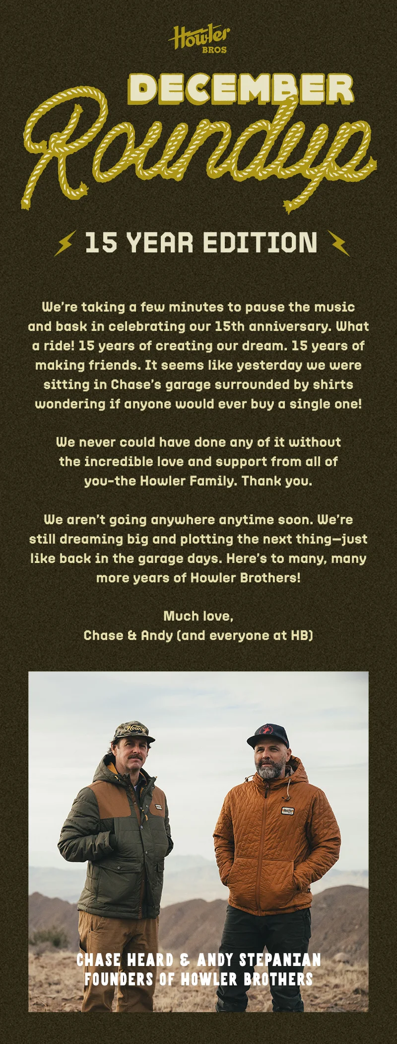 We’re taking a few minutes to pause the music and bask in celebrating our 15th anniversary.  What a ride! 15 years of creating our dream. 15 years of making friends. It seems like yesterday we were sitting in Chase’s garage surrounded by shirts wondering if anyone would ever buy a single one!    We never could have done any of it without the incredible love and support from all of you—the Howler Family. Thank you.    We aren’t going anywhere anytime soon. We’re still dreaming big and plotting the next thing— just like back in the garage days. Here’s to many, many more years of Howler Brothers!  Much love,   Chase & Andy (and everyone at HB)