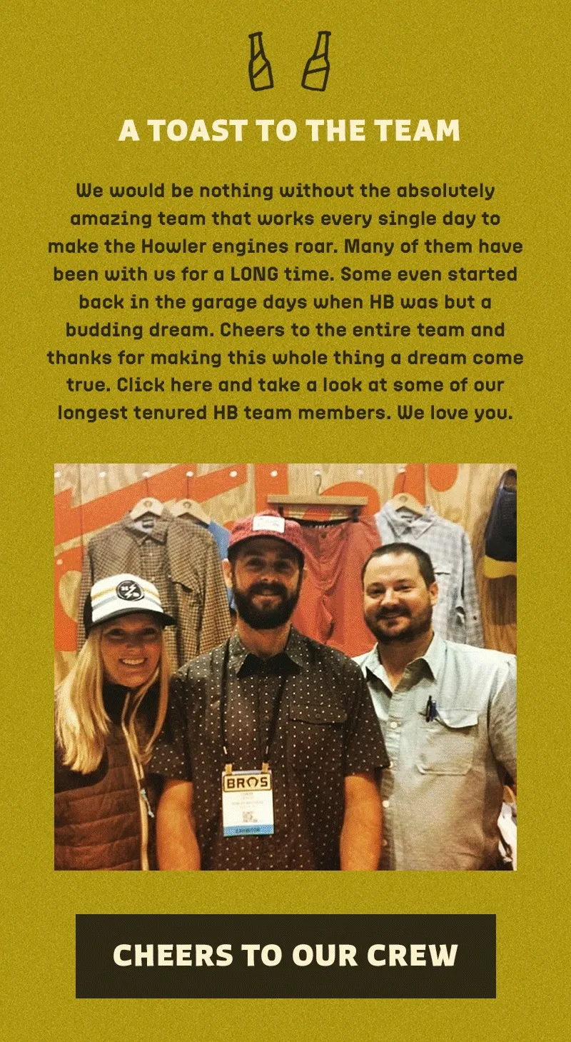 We would be nothing without the absolutely amazing team that works every single day to make the Howler engines roar. Many of them have been with us for a LONG time. Some even started back in the garage days when HB was but a budding dream. Cheers to the entire team and thanks for making this whole thing a dream come true. Click here and take a look at some of our longest tenured HB team members. We love you.