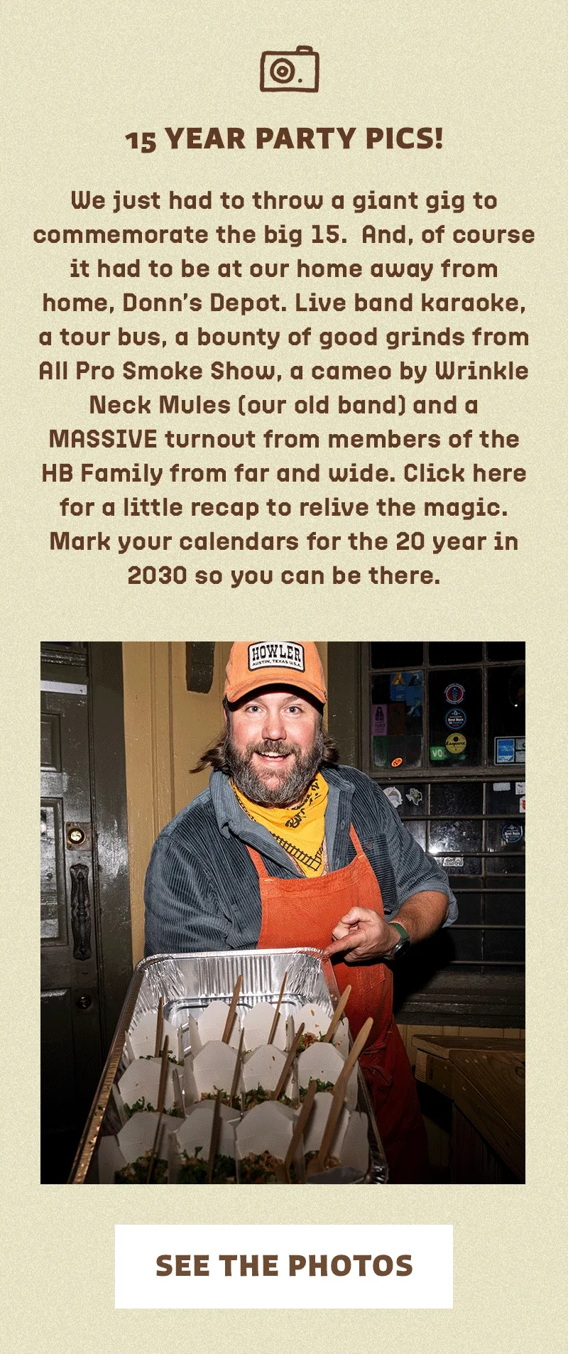 We just had to throw a giant gig to commemorate the big 15. And, of course it had to be at our home away from home, Donn’s Depot. Live band karaoke, a tour bus, a bounty of good grinds from All Pro Smoke Show, a cameo by Wrinkle Neck Mules (our old band) and a MASSIVE turnout from members of the HB Family from far and wide. Click here for a little recap to relive the magic. Mark your calendars for the 20 year in 2030 so you can be there.