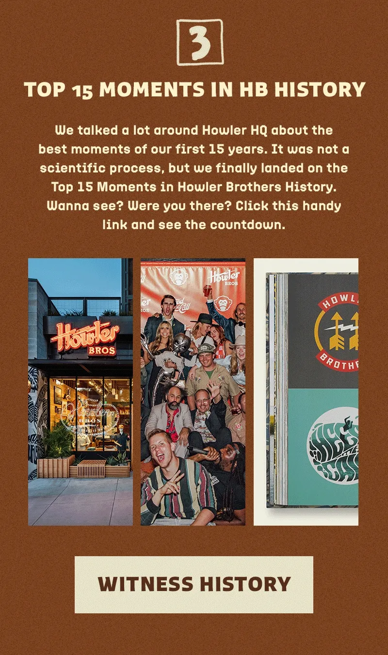 We talked a lot around Howler HQ about the best moments of our first 15 years. It was not a scientific process, but we finally landed on the Top 15 Moments in Howler Brothers History. Wanna see? Were you there? Click this handy link and see the countdown.