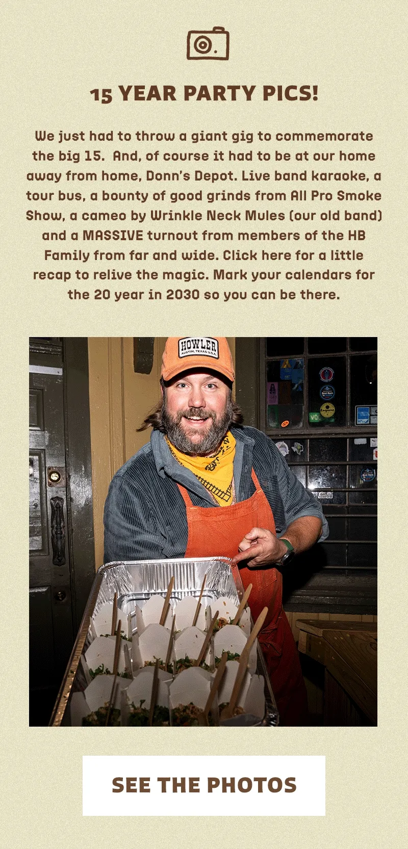 We just had to throw a giant gig to commemorate the big 15.  And, of course it had to be at our home away from home, Donn’s Depot. Live band karaoke, a tour bus, a bounty of good grinds from All Pro Smoke Show, a cameo by Wrinkle Neck Mules (our old band) and a MASSIVE turnout from members of the HB Family from far and wide. Click here for a little recap to relive the magic. Mark your calendars for the 20 year in 2030 so you can be there.