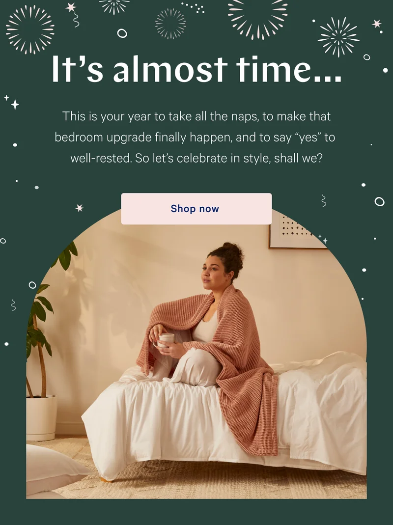 It’s almost time… >> This is your year to take all the naps, to make that bedroom upgrade finally happen, and to say “yes” to well-rested. So let’s celebrate in style, shall we? >> Shop now >>