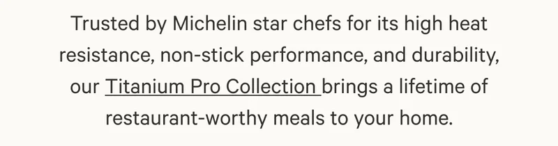 Trusted by Michelin star chefs for its high heat resistance, non-stick performance, and durability, our Titanium Pro Collection brings a lifetime of restaurant-worthy meals to your home.