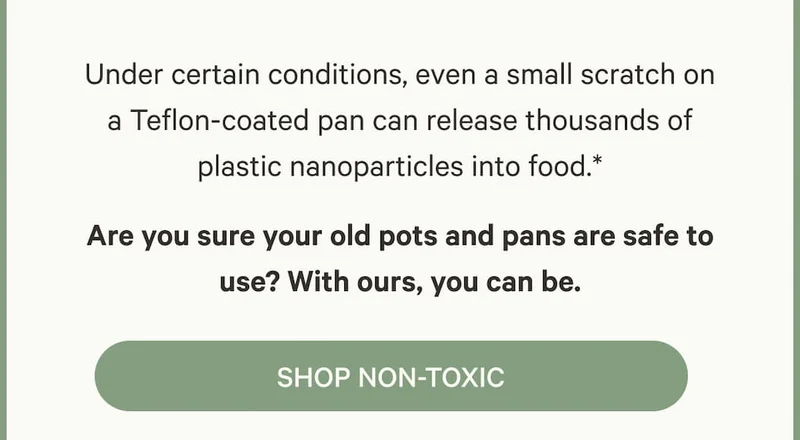 Under certain conditions, even a small scratch on a Teflon-coated pan can release thousands of plastic nanoparticles into food.* Are you sure your old pots and pans are safe to use? With ours, you can be.
