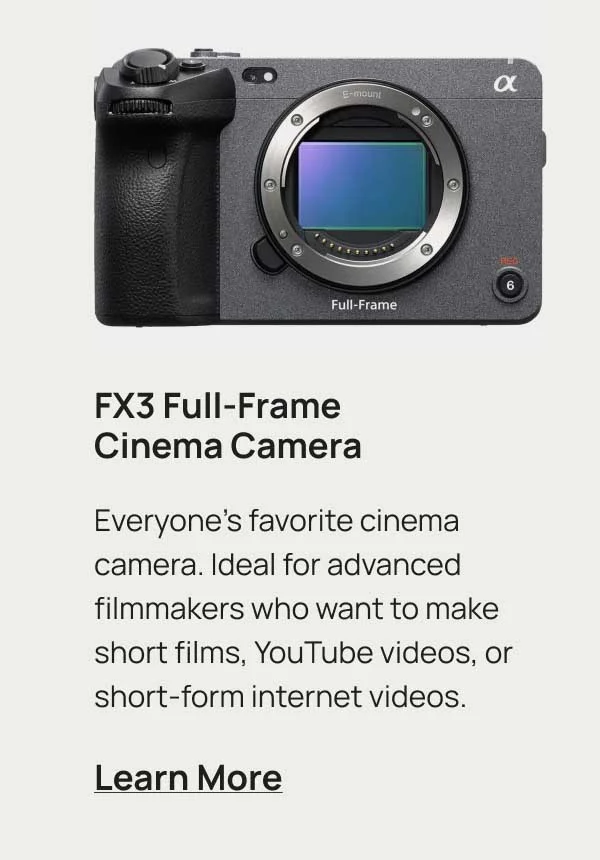 FX3 Full-Frame Cinema Camera. Everyone's favorite cinema camera. Ideal for advanced filmmakers who want to make short films, YouTube videos, or short-form internet videos. Learn More