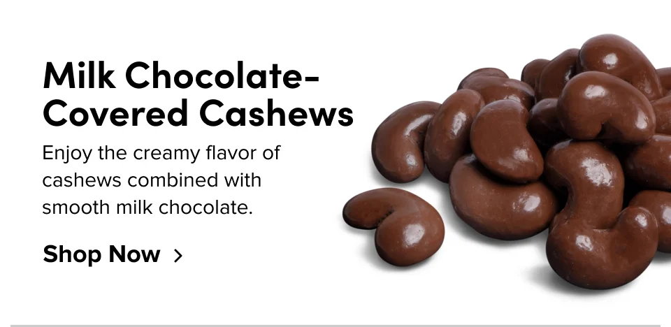 Milk Chocolate-Covered Cashews Enjoy the creamy flavor of cashews combined with smooth milk chocolate. Shop Now