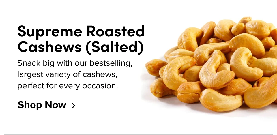 Supreme Roasted Cashews (Salted) Snack big with our bestselling, largest variety of cashews, perfect for every occasion. Shop Now