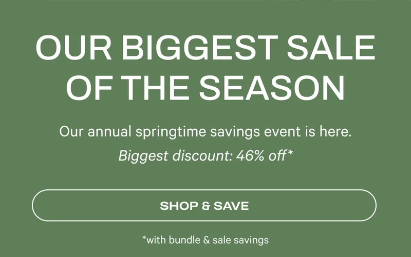 Our Biggest Sale of the Season - Our annual springtime savings event is here. Biggest discount: 46% off* (with bundle + sale savings)