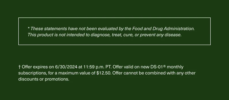 These statements have not been evaluated by the Food and Drug Administration. This product is not intended to diagnose, treat, cure, or prevent any disease. Offer expires on 6/30/2024 at 11:59 p.m. PT. Offer valid on new DS-01 monthly subscriptions, for a maximum value of $12.50. Offer cannot be combined with any other discounts or promotions.