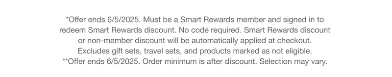 *Offer ends 6/5/2025. Must be a Smart Rewards member and signed in to redeem Smart Rewards discount. No code required. Smart Rewards discount or non-member discount will be automatically applied at checkout. Excludes gift sets, travel sets, and products marked as not eligible.  **Offer ends 6/5/2025. Order minimum is after discount. Selection may vary.