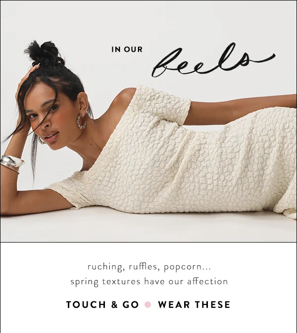 In our feels...ruching, ruffles, popcorn...spring textures havve our affection. Touch and Go. Wear These.