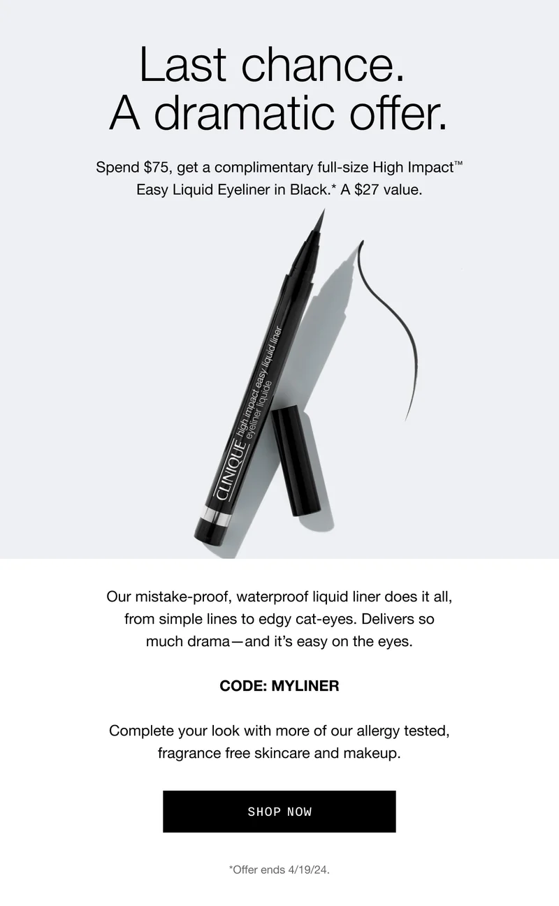 Last chance. A dramatic offer. Spend $75, get a complimentary full-size High Impact™ Easy Liquid Eyeliner in Black.* A $27 value. Our mistake-proof, waterproof liquid liner does it all, from simple lines to edgy cat-eyes. Delivers so much drama—and it’s easy on the eyes. CODE: discount code | Complete your look with more of our allergy tested, fragrance free skincare and makeup. Shop Now *Offer ends 4/19/24.