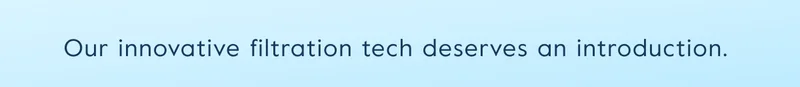 Our innovative filtration tech deserves an introduction.
