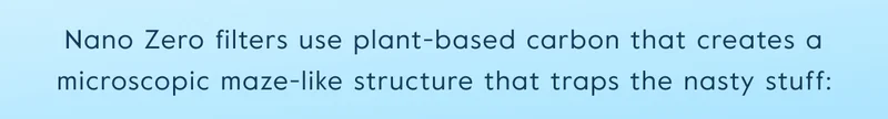 Nano Zero filters use plant-based carbon that creates a microscopic maze-like structure that traps the nasty stuff: