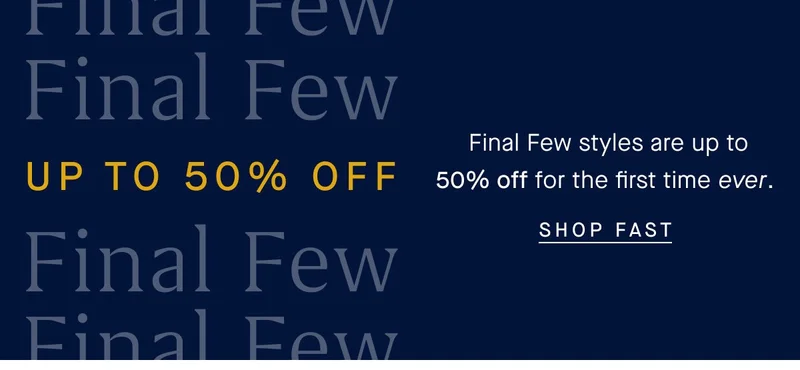 UP TO 50% OFF Final Few styles are up to 50% off for the first time ever. SHOP FAST