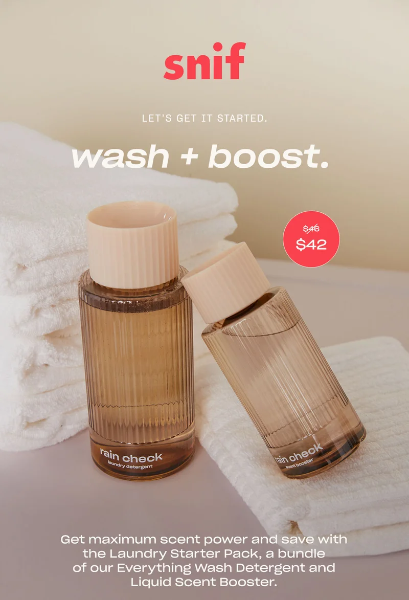 snif let’s get it started. wash + boost. Get maximum scent power and save with the Laundry Starter Pack, a bundle of our Everything Wash Detergent and Liquid Scent Booster.