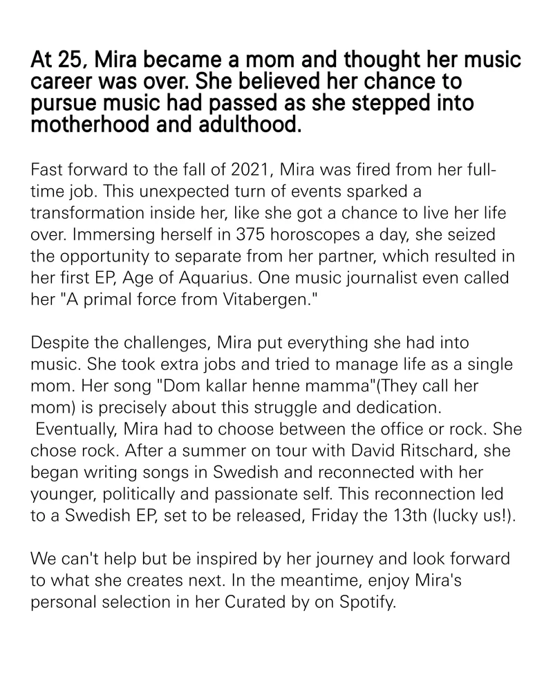 At 25, Mira became a mom and thought her music career was over. She believed her chance to pursue music had passed as she stepped into motherhood and adulthood.  Fast forward to the fall of 2021, Mira was fired from her full-time job. This unexpected turn of events sparked a transformation inside her, like she got a chance to live her life over. Immersing herself in 375 horoscopes a day, she seized the opportunity to separate from her partner, which resulted in her first EP, Age of Aquarius. One music journalist even called her "A primal force from Vitabergen."&nbsp;  Despite the challenges, Mira put everything she had into music. She took extra jobs and tried to manage life as a single mom. Her song "Dom kallar henne mamma"(They call her mom) is precisely about this struggle and dedication.  Eventually, Mira had to choose between the office or rock. She chose rock. After a summer on tour with David Ritschard, she began writing songs in Swedish and reconnected with her younger, politically and passionate self. This reconnection led to a Swedish EP, set to be released, Friday the 13th (lucky us!).&nbsp;  We can't help but be inspired by her journey and look forward to what she creates next. In the meantime, enjoy Mira's personal selection in her Curated by on Spotify.