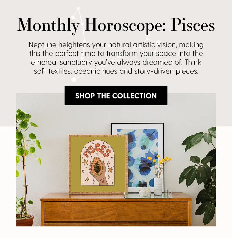 Monthly Horoscope: Pisces | Neptune heightens your natural artistic vision, making this the perfect time to transform your space into the etheral sancturay you've always dreamed of. Think soft textiles, oceanic huges and story-driven pieces. | Shop The Collection