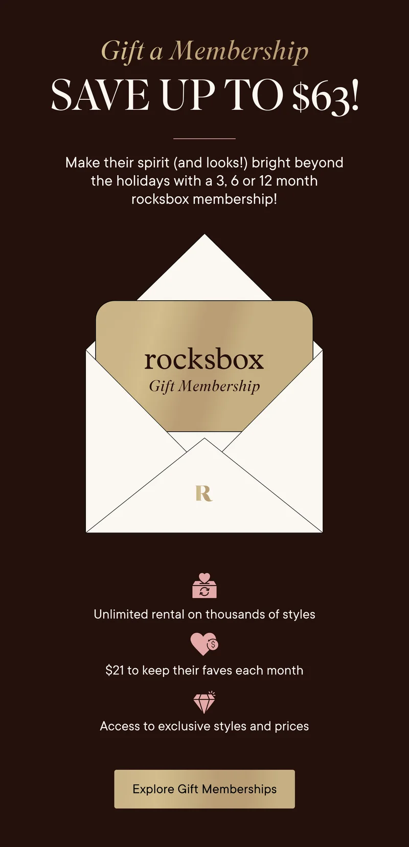 Gift a Membership! Save up to $63! Make their spirit (and looks!) bright beyond the holidays with a 3, 6 or 12 month rocksbox membership! You'll get: unlimited rental on thousands of styles, $21 to keep their faves each month, and access to exclusives styles and prices. Explore Gift Memberships!