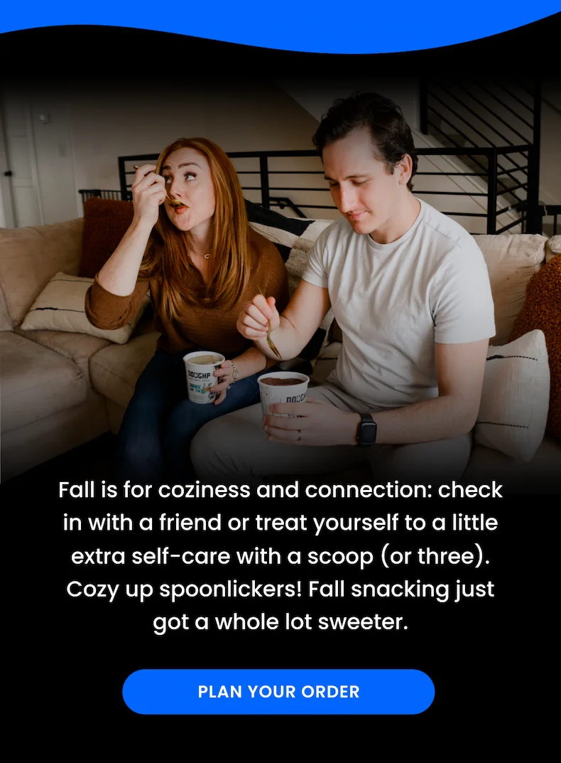 Fall is for coziness and connection. Check in with a friend or treat yourself to a little extra self-care with a scoop of cookie dough!