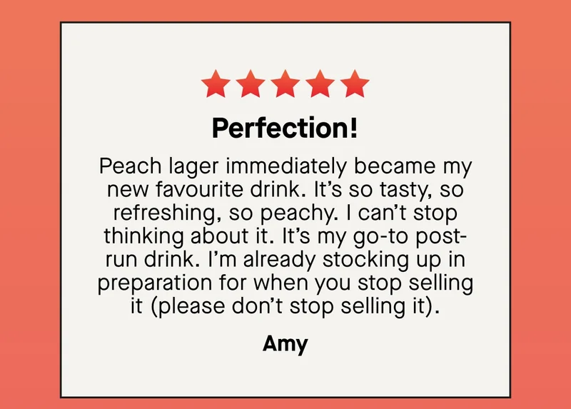 Perfection! Peach lager immediately became my new favourite drink. It’s so tasty, so refreshing, so peachy. I can’t stop thinking about it. It’s my go-to post-run drink. I’m already stocking up in preparation for when you stop selling it (please don’t stop selling it). - Amy