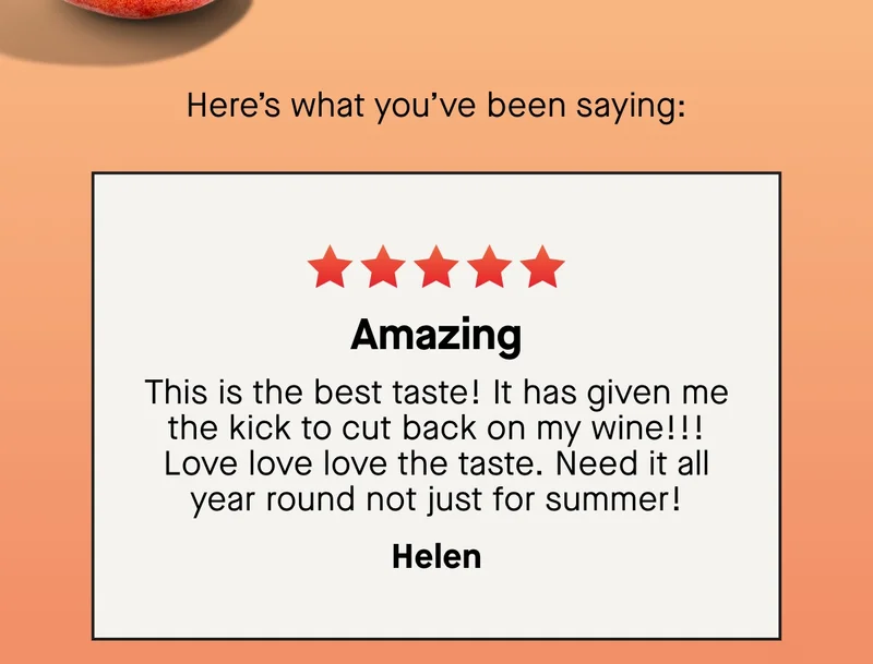 Amazing. This is the best taste! It has given me the kick to cut back on my wine!!! Love love love the taste. Need it all year round not just for summer! – Helen