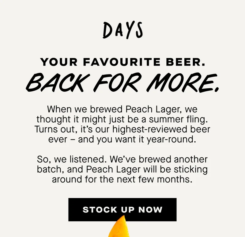 Your favourite beer. back for more. When we brewed Peach Lager, we thought it might just be a summer fling. Turns out, it’s our highest-reviewed beer ever – and you want it year-round.  So, we listened. We’ve brewed another batch, and Peach Lager will be sticking around for the next few months.