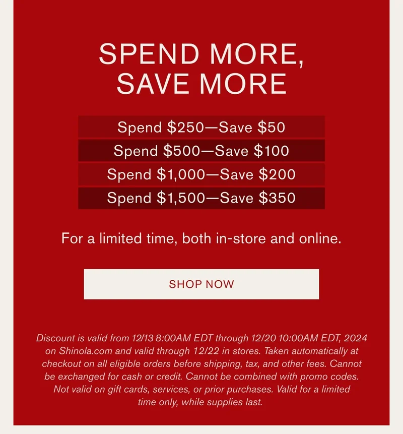 Spend More, Save More | Spend $250-Save$50 Spend $500-Save $100 Spend $1,000-Save $200 Spend $1500-Save $300 | For a limited time, both in-store and online. | SHOP NOW | Discount is valid from 12/13 8:00 AM EDT through 12/20 10:00 AM EDT, 2024 on Shinola.com and valid through 12/22 in stores. Taken automatically at checkout on all eligible orders before shipping, tax, and other fees. Cannot be exchanged for cash or credit. Cannot be combines with promo codes. Not valid on giftcards, services, or prior purchases. Valid for a limited time only, while supplies last.