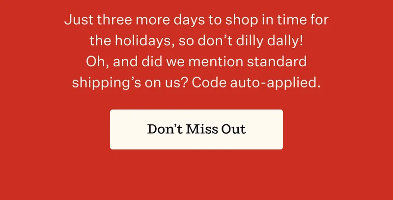 Just three more days to shop in time for the holidays, so don't dilly dally! Oh, and did we mention standard shipping's on us? Code auto-applied. | Don't Miss Out