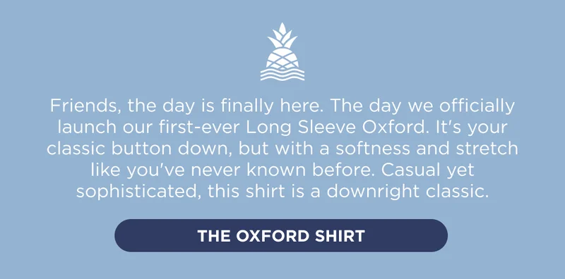 Friends, the day is finally here. The day we officially launch our first-ever Long Sleeve Oxford. It's your classic button down, but with a softness and stretch like you've never known before. Casual yet sophisticated, this shirt is a downright classic. Shop the Oxford Shirt.