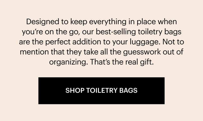 Designed to keep everything in place when you’re on the go, our best-selling toiletry bags are the perfect addition to your luggage. Not to mention that they take all the guesswork out of organizing. That’s the real gift. SHOP TOILETRY BAGS