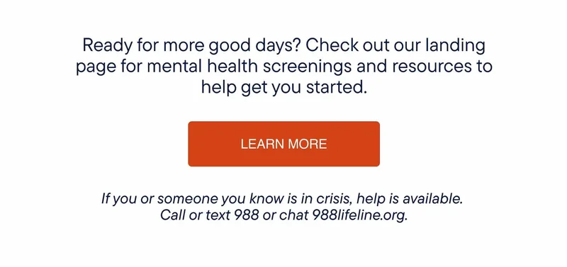 Ready for more good days? Check out our landing page for mental health screenings and resources to help get you started.  If you or someone you know is in crisis, help is available. Call or text 988 or chat 988lifeline.org