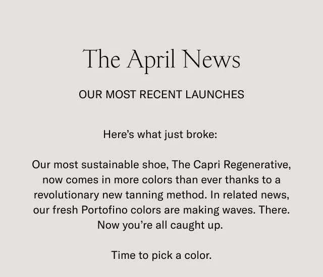 The April News. OUR MOST RECENT LAUNCHES. Here's what just broke: Our most sustainable shoe, The Capri Regenerative, now comes in more colors than ever thanks to a revolutionary new tanning method. In related news, our fresh Portofino colors are making waves. There. Now you're all caught up. Time to pick a color.