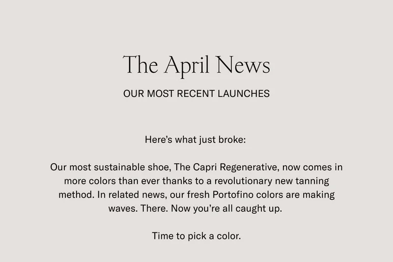 The April News. OUR MOST RECENT LAUNCHES. Here's what just broke: Our most sustainable shoe, The Capri Regenerative, now comes in more colors than ever thanks to a revolutionary new tanning method. In related news, our fresh Portofino colors are making waves. There. Now you're all caught up. Time to pick a color.