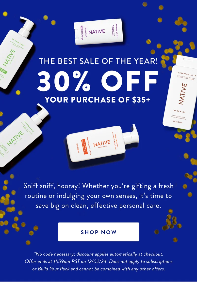THE BEST SALE OF THE YEAR! 30% OFF YOUR PURCHASE OF $35+ | Sniff sniff, hooray! Whether you're gifting a fresh routine or indulging your own senses, it's time to save big on clean, effective personal care. | SHOP NOW | *No code necessary; discount applies automatically at checkout. Offer ends at 11:59pm PST on 12/02/24. Does not apply to subscriptions or Build Your Pack and cannot be combined with any other offers.