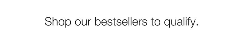 Shop our bestsellers to qualify.