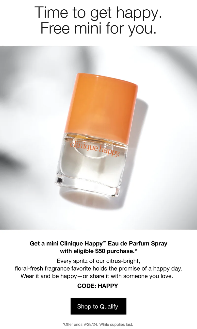 Time to get happy. Free mini for you. Get a mini Clinique Happy TM Eau de Parfum Spray with eligible $50 purchase.* Every spritz of our citrus-bright, floral-fresh fragrance favorite holds the promise of a happy day. Wear it and be happy - or share it with someone you love. CODE: discount code | Shop to Qualify | *Offer ends 9/28/24. While supplies last.