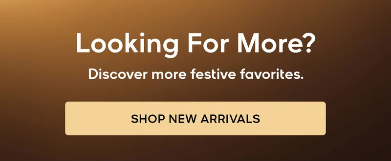 Looking For More? Discover more festive favorites. SHOP NEW ARRIVALS