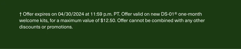 † Offer expires on 4/30/2024 at 11:59 p.m. PT. Offer valid on new DS-01® one-month welcome kits, for a maximum value of $10. Offer cannot be combined with any other discounts or promotions.