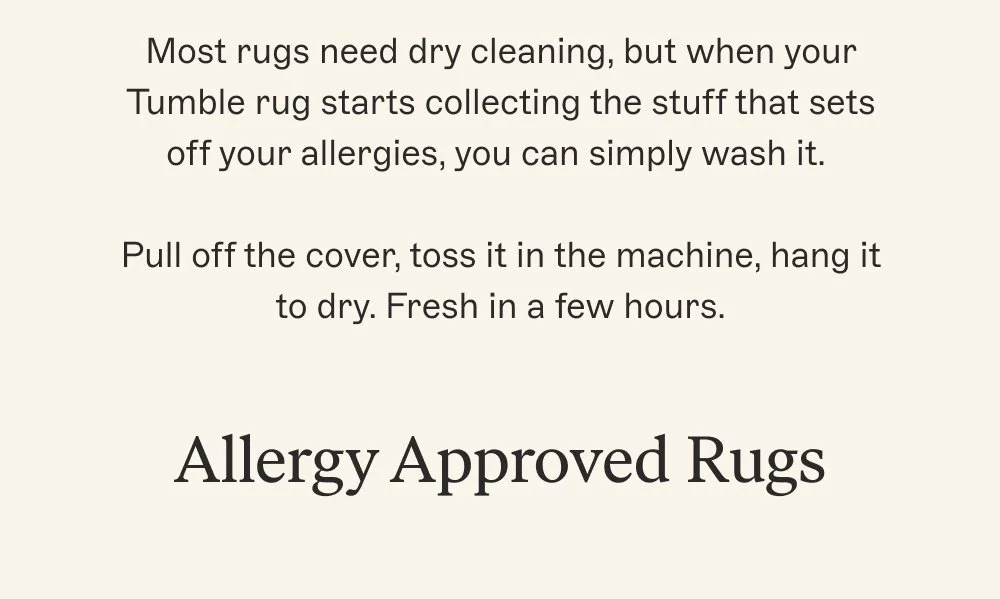 Most rugs need dry cleaning, but when your Tumble rug starts collecting the stuff that sets off your allergies, you can simply wash it. Pull off the cover, toss it in the machine, hang it to dry. Fresh in a few hours. Allergy Approved Rugs