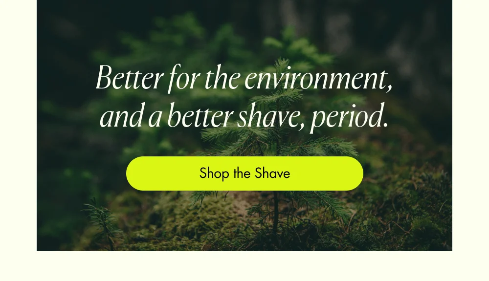 Better for the environment, and a better shave, period. Shop the Shave