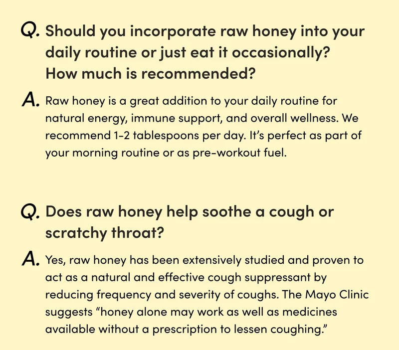 Q: Should you incorporate raw honey into your daily routine or just eat it occasionally? How much is recommended? A: Raw honey is a great addition to your daily routine for natural energy, immune support, and overall wellness. We recommend 1-2 tablespoons per day. It’s perfect as part of your morning routine or as pre-workout fuel. Q: Does raw honey help soothe a  cough or scratchy throat, and if so, how?  A: Yes, raw honey has been extensively studied and proven to act as a natural and effective cough suppressant by reducing frequency and severity of coughs. The Mayo Clinic suggests “honey alone may work as well as medicines available without a prescription to lessen coughing.”