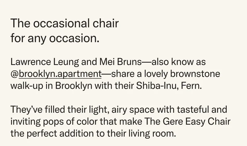 An occasional chair for any occasion. Lawrence Leung and Mei Bruns—also know as @brooklyn.apartment—share a lovely brownstone walk-up in Brooklyn with their Shiba-Inu, Fern.  They’ve filled their light, airy space with tasteful and inviting pops of color that makes The Gere Easy Chair the perfect addition to their living room.