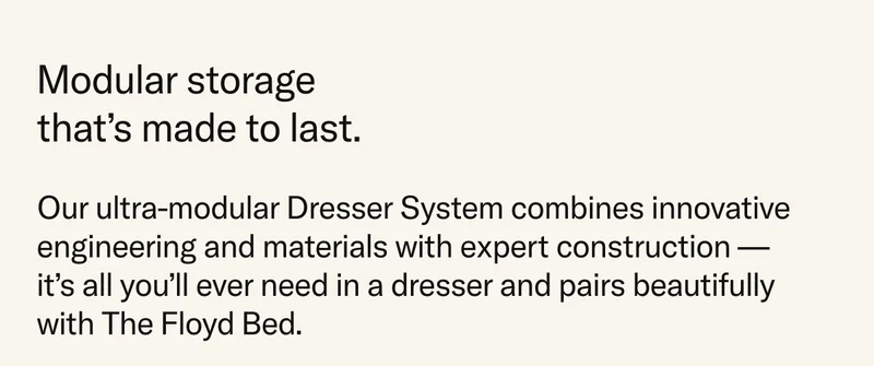 Modular storage that's made to last. Our ultra-modular Dresser System combines innovative engineering and materials with expert construction – it's all you'll ever need in a dresser and it pairs beautifully with The Floyd Bed.
