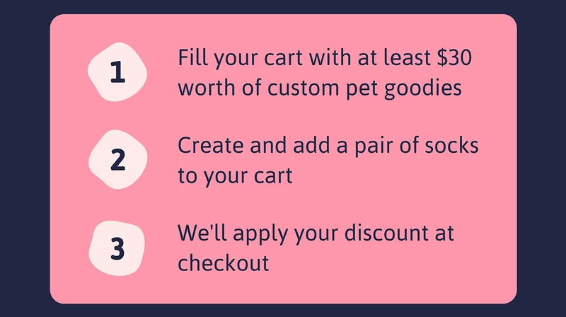 1. Fill your cart with at least $30 worth of custom pet goodies 2. Create and add a pair of socks to your cart 3. We'll apply your discount at checkout