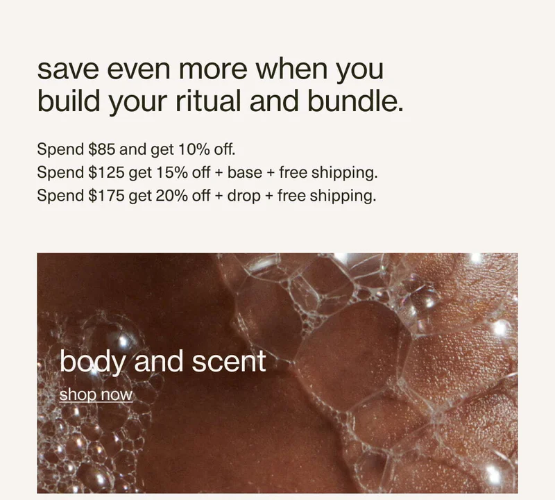 save even more when you build your ritual and bundle. | Spend $85 and get 10% off. | Spend $125 get 15% off + base + free shipping. | Spend $175 get 20% off + drop + free shipping. | add more, save more. | body and scent | shop now
